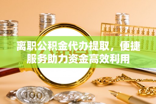 崇明离职公积金代办提取，便捷服务助力资金高效利用