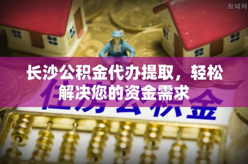 崇明长沙公积金代办提取，轻松解决您的资金需求