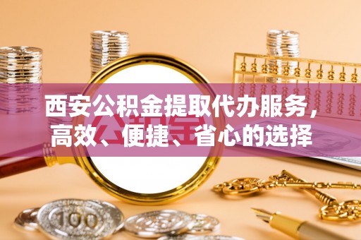 崇明西安公积金提取代办服务，高效、便捷、省心的选择
