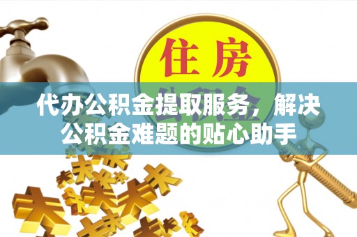 崇明代办公积金提取服务，解决公积金难题的贴心助手
