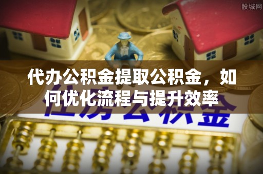 崇明代办公积金提取公积金，如何优化流程与提升效率