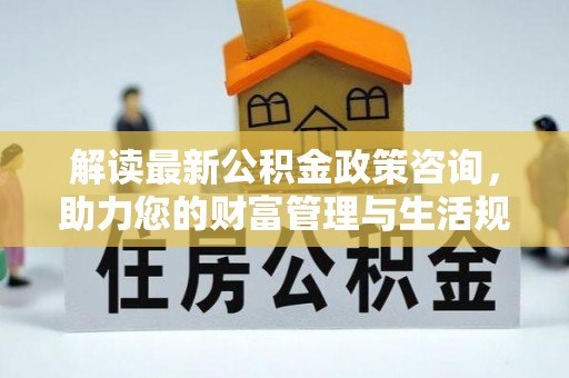 崇明解读最新公积金政策咨询，助力您的财富管理与生活规划