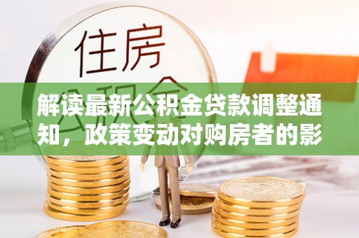 崇明解读最新公积金贷款调整通知，政策变动对购房者的影响