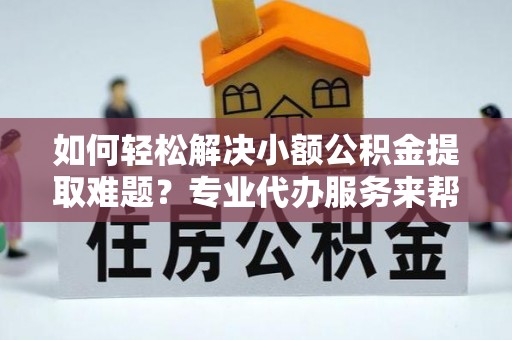 崇明如何轻松解决小额公积金提取难题？专业代办服务来帮忙