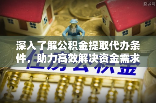崇明深入了解公积金提取代办条件，助力高效解决资金需求