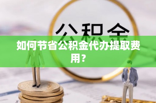 崇明如何节省公积金代办提取费用？