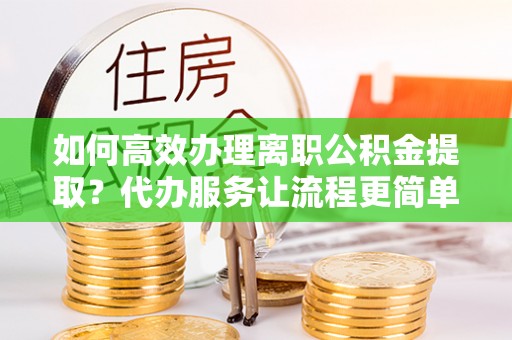 崇明如何高效办理离职公积金提取？代办服务让流程更简单