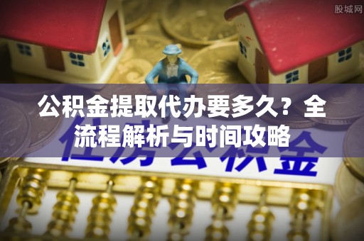崇明公积金提取代办要多久？全流程解析与时间攻略