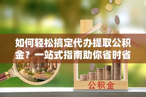 崇明如何轻松搞定代办提取公积金？一站式指南助你省时省心