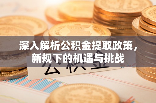 崇明深入解析公积金提取政策，新规下的机遇与挑战