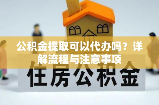 崇明公积金提取可以代办吗？详解流程与注意事项