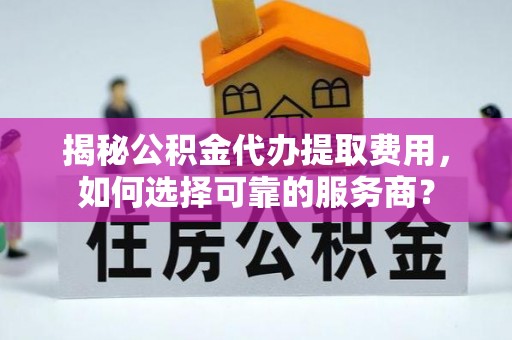 崇明揭秘公积金代办提取费用，如何选择可靠的服务商？