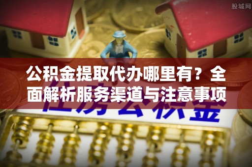 崇明公积金提取代办哪里有？全面解析服务渠道与注意事项
