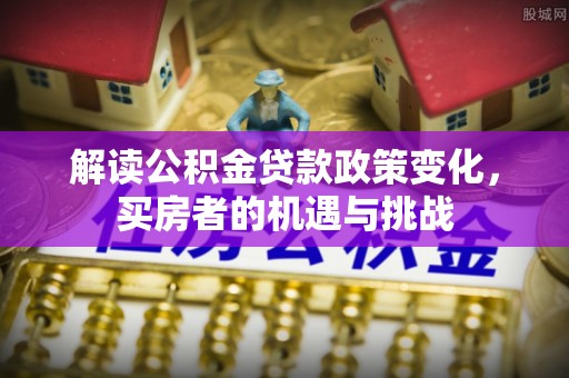 崇明解读公积金贷款政策变化，买房者的机遇与挑战