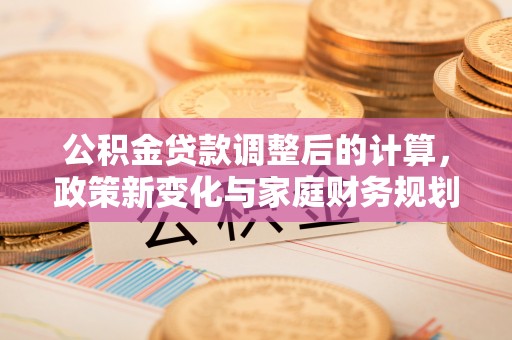 崇明公积金贷款调整后的计算，政策新变化与家庭财务规划