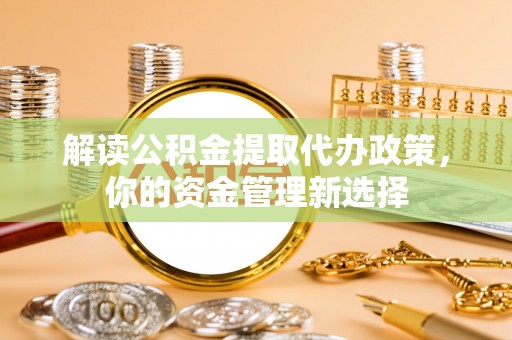 崇明解读公积金提取代办政策，你的资金管理新选择