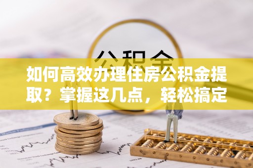 崇明如何高效办理住房公积金提取？掌握这几点，轻松搞定！