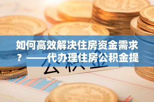 崇明如何高效解决住房资金需求？——代办理住房公积金提取服务全解析