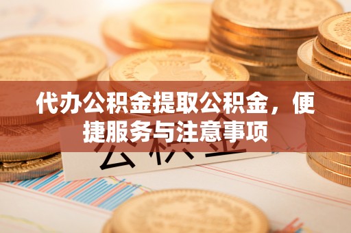 崇明代办公积金提取公积金，便捷服务与注意事项