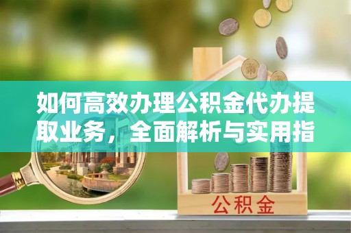崇明如何高效办理公积金代办提取业务，全面解析与实用指南