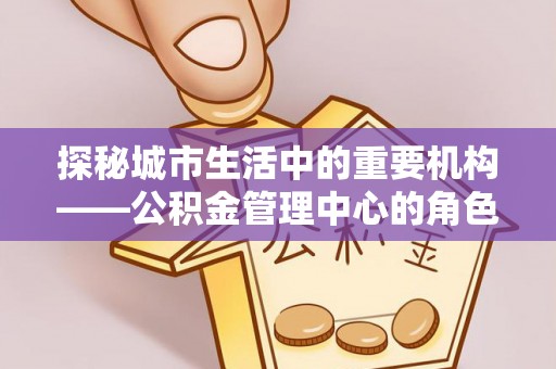 崇明探秘城市生活中的重要机构——公积金管理中心的角色与意义