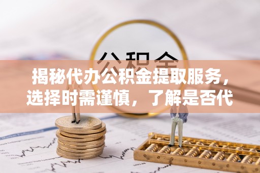 崇明揭秘代办公积金提取服务，选择时需谨慎，了解是否代办公积金提取可靠吗？