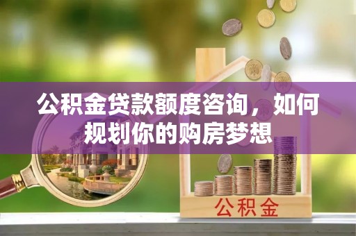 崇明公积金贷款额度咨询，如何规划你的购房梦想