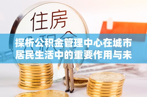 崇明探析公积金管理中心在城市居民生活中的重要作用与未来发展趋势