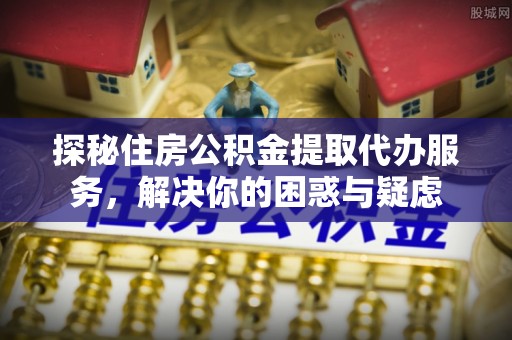 崇明探秘住房公积金提取代办服务，解决你的困惑与疑虑