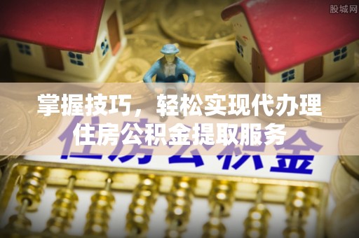 崇明掌握技巧，轻松实现代办理住房公积金提取服务