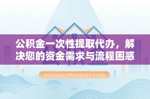 崇明公积金一次性提取代办，解决您的资金需求与流程困惑
