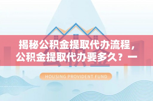 崇明揭秘公积金提取代办流程，公积金提取代办要多久？一文读懂