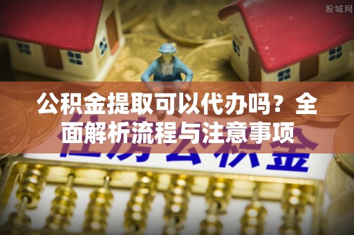 崇明公积金提取可以代办吗？全面解析流程与注意事项