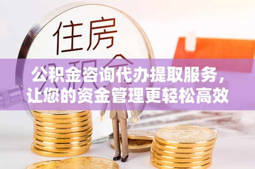 崇明公积金咨询代办提取服务，让您的资金管理更轻松高效