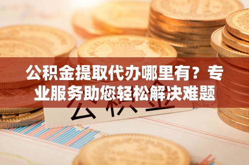 崇明公积金提取代办哪里有？专业服务助您轻松解决难题