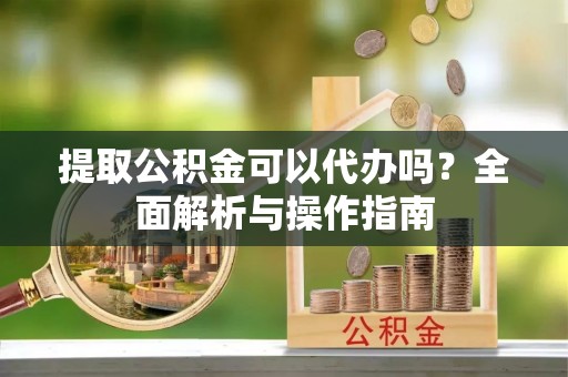 崇明提取公积金可以代办吗？全面解析与操作指南