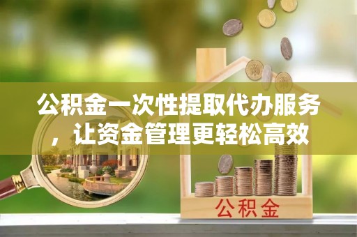 崇明公积金一次性提取代办服务，让资金管理更轻松高效