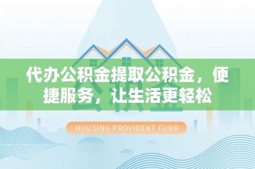 崇明代办公积金提取公积金，便捷服务，让生活更轻松