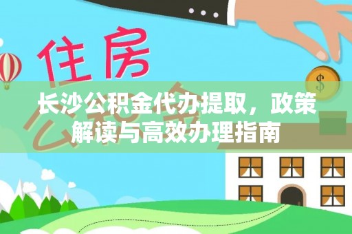 崇明长沙公积金代办提取，政策解读与高效办理指南