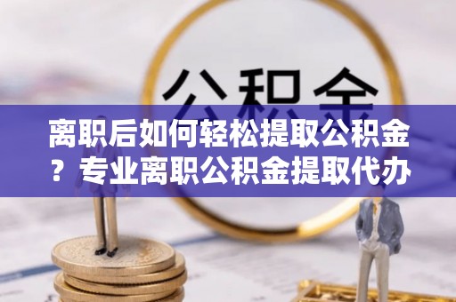 崇明离职后如何轻松提取公积金？专业离职公积金提取代办服务指南