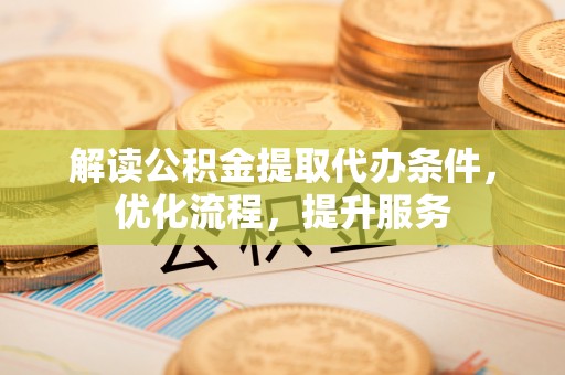 崇明解读公积金提取代办条件，优化流程，提升服务
