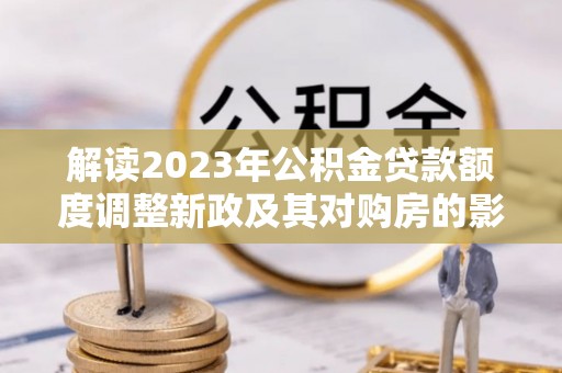 崇明解读2023年公积金贷款额度调整新政及其对购房的影响