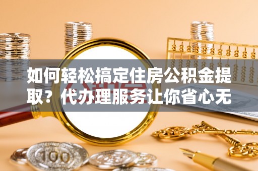 崇明如何轻松搞定住房公积金提取？代办理服务让你省心无忧