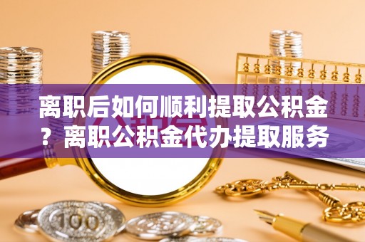 崇明离职后如何顺利提取公积金？离职公积金代办提取服务助力无忧办理