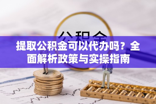 崇明提取公积金可以代办吗？全面解析政策与实操指南
