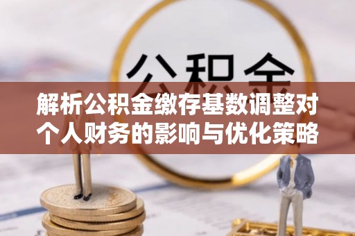 崇明解析公积金缴存基数调整对个人财务的影响与优化策略