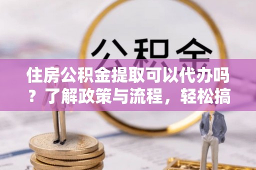崇明住房公积金提取可以代办吗？了解政策与流程，轻松搞定公积金提取