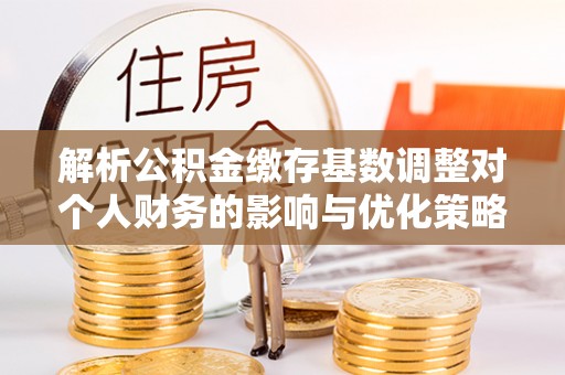 崇明解析公积金缴存基数调整对个人财务的影响与优化策略
