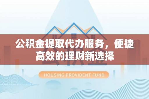 崇明公积金提取代办服务，便捷高效的理财新选择