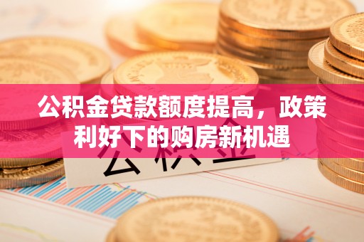 崇明公积金贷款额度提高，政策利好下的购房新机遇